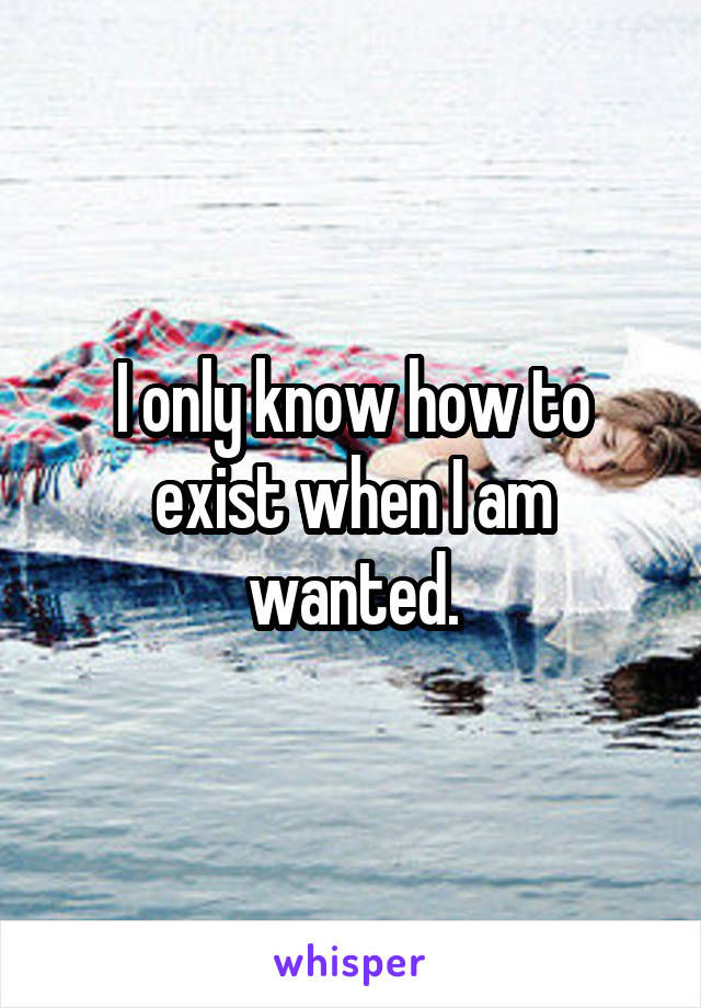 I only know how to exist when I am wanted.