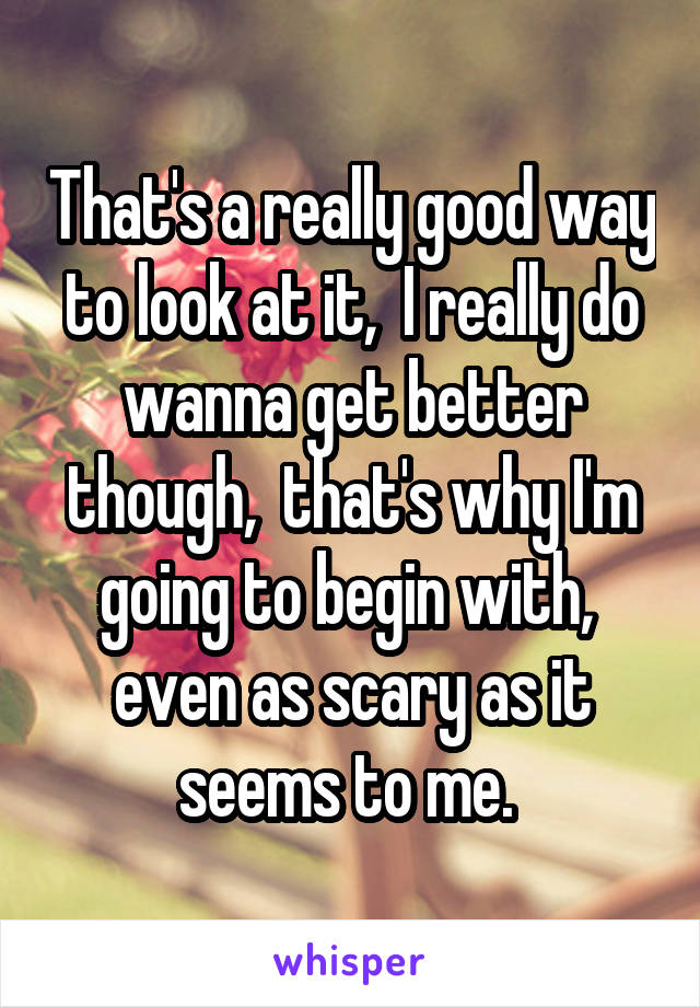 That's a really good way to look at it,  I really do wanna get better though,  that's why I'm going to begin with,  even as scary as it seems to me. 