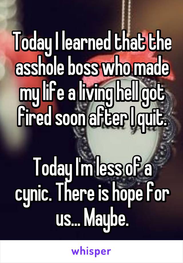 Today I learned that the asshole boss who made my life a living hell got fired soon after I quit.

Today I'm less of a cynic. There is hope for us... Maybe.