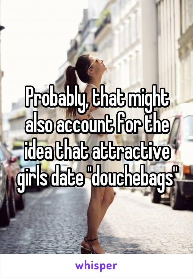 Probably, that might also account for the idea that attractive girls date "douchebags"
