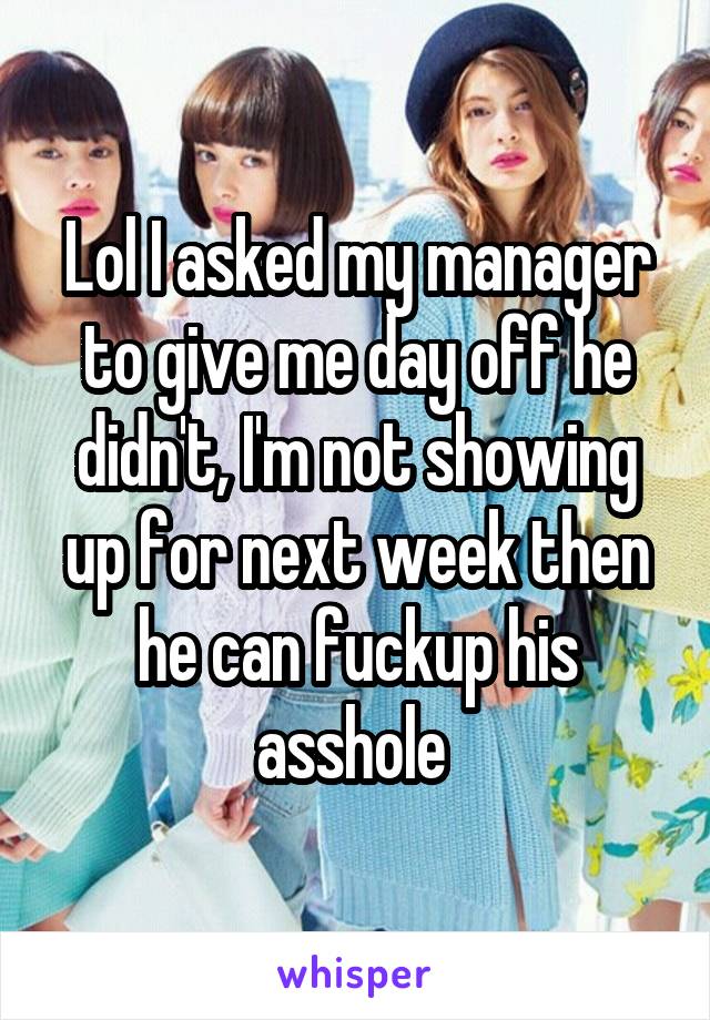 Lol I asked my manager to give me day off he didn't, I'm not showing up for next week then he can fuckup his asshole 