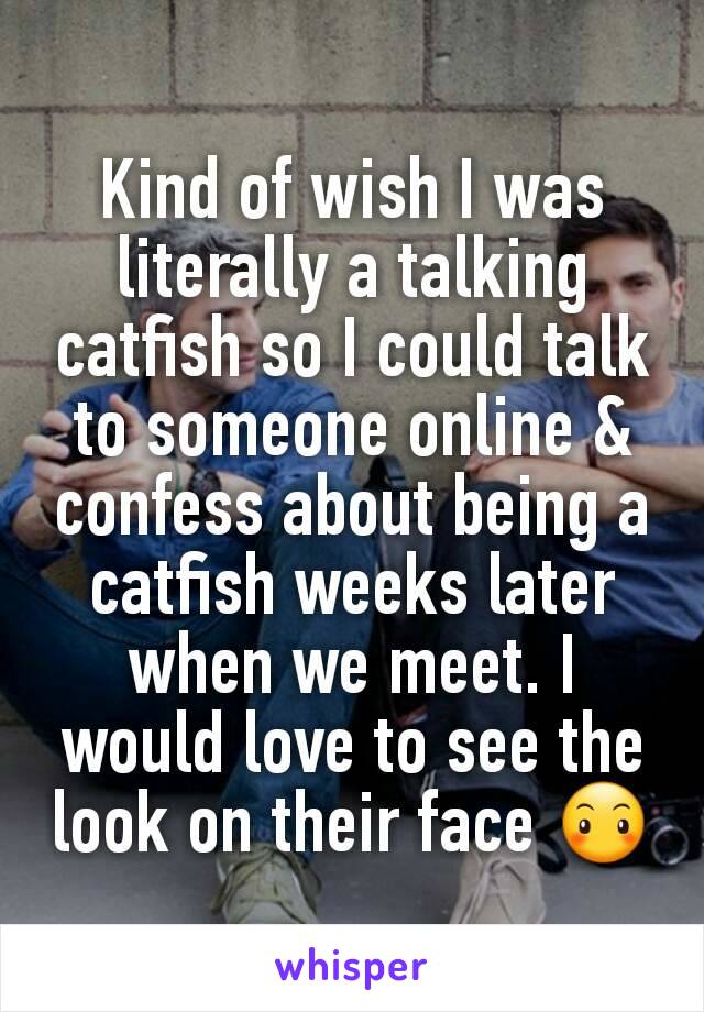 Kind of wish I was literally a talking catfish so I could talk to someone online & confess about being a catfish weeks later when we meet. I would love to see the look on their face 😶