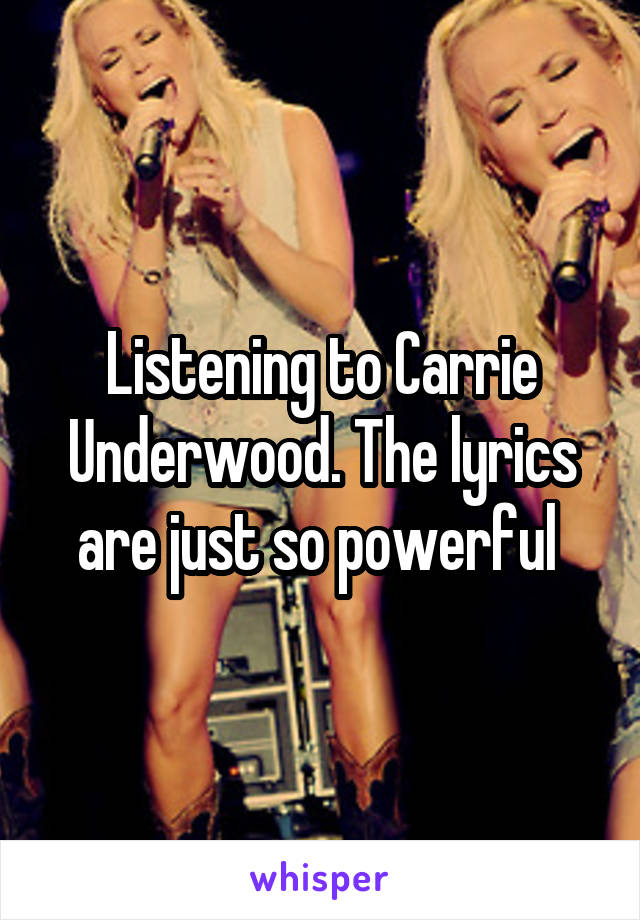 Listening to Carrie Underwood. The lyrics are just so powerful 