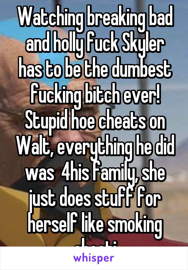 Watching breaking bad and holly fuck Skyler has to be the dumbest fucking bitch ever! Stupid hoe cheats on Walt, everything he did was  4his family, she just does stuff for herself like smoking cheati