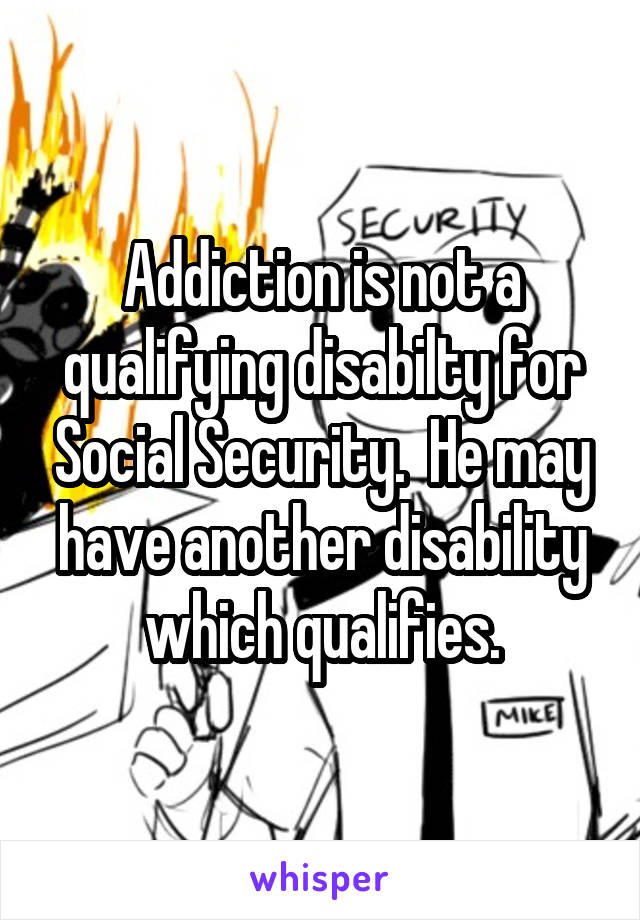 Addiction is not a qualifying disabilty for Social Security.  He may have another disability which qualifies.