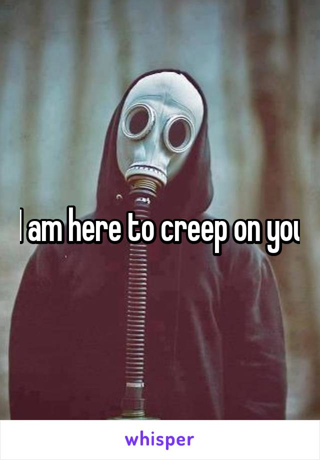 I am here to creep on you
