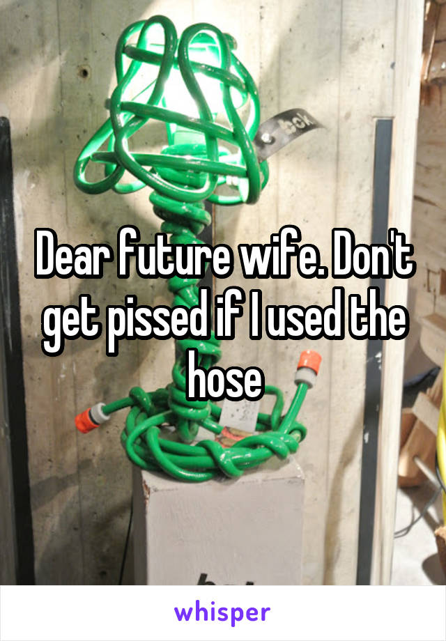 Dear future wife. Don't get pissed if I used the hose