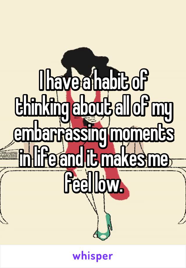I have a habit of thinking about all of my embarrassing moments in life and it makes me feel low.