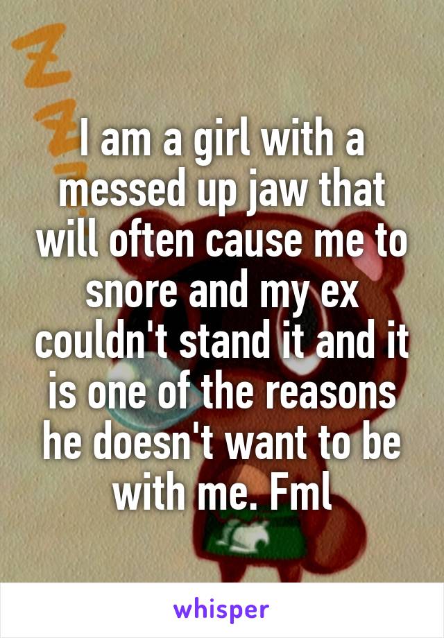 I am a girl with a messed up jaw that will often cause me to snore and my ex couldn't stand it and it is one of the reasons he doesn't want to be with me. Fml