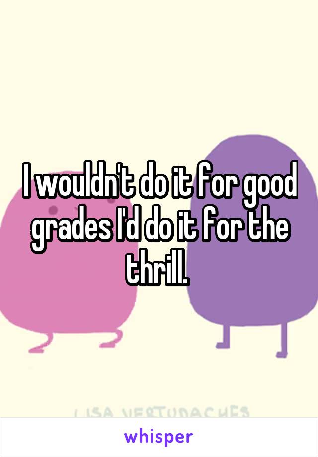 I wouldn't do it for good grades I'd do it for the thrill. 