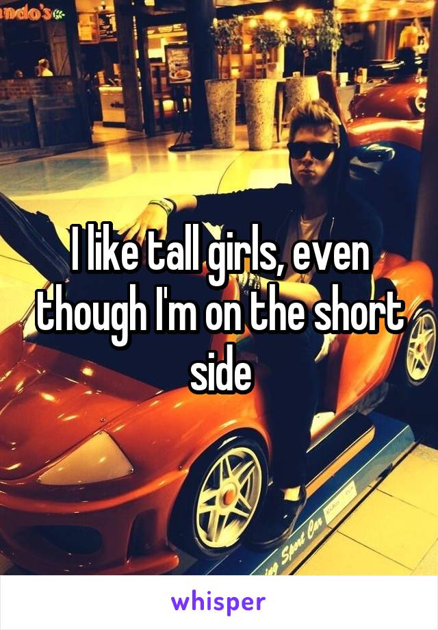 I like tall girls, even though I'm on the short side