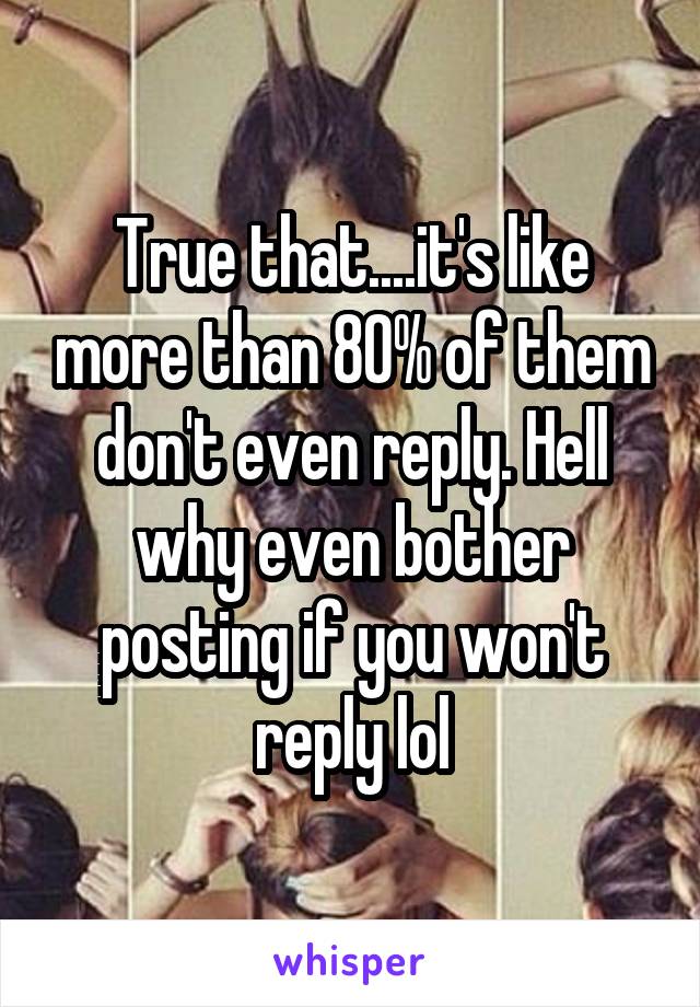 True that....it's like more than 80% of them don't even reply. Hell why even bother posting if you won't reply lol