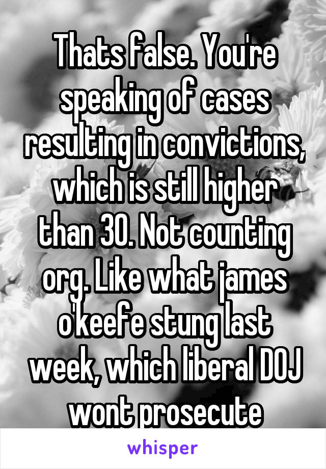 Thats false. You're speaking of cases resulting in convictions, which is still higher than 30. Not counting org. Like what james o'keefe stung last week, which liberal DOJ wont prosecute