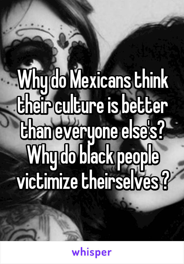 Why do Mexicans think their culture is better than everyone else's?
Why do black people victimize theirselves ?