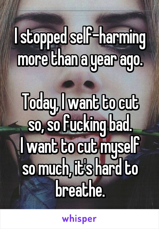 I stopped self-harming more than a year ago.

Today, I want to cut so, so fucking bad.
I want to cut myself so much, it's hard to breathe.