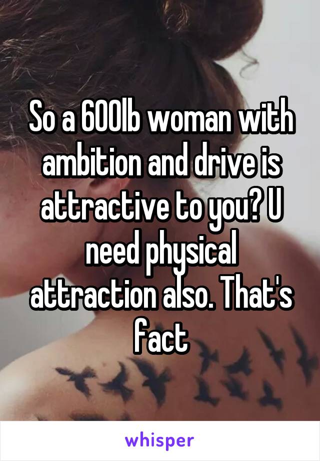 So a 600lb woman with ambition and drive is attractive to you? U need physical attraction also. That's fact
