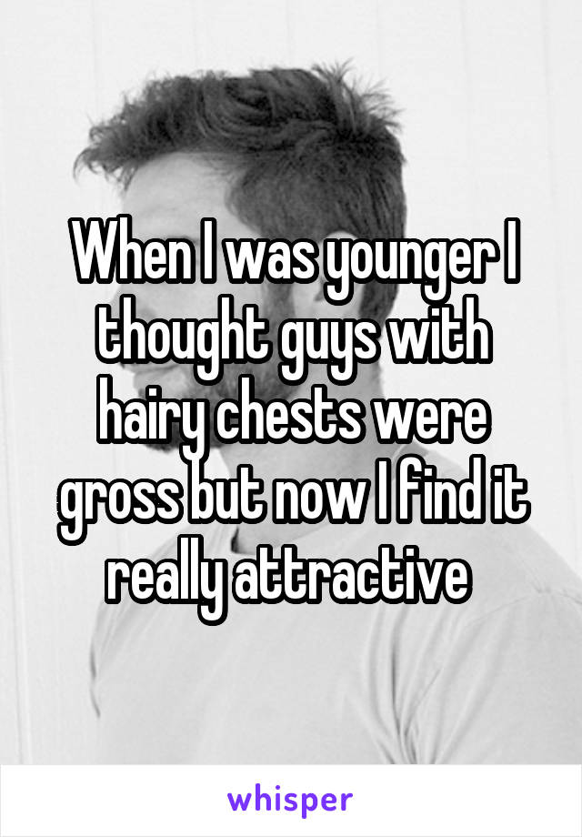When I was younger I thought guys with hairy chests were gross but now I find it really attractive 