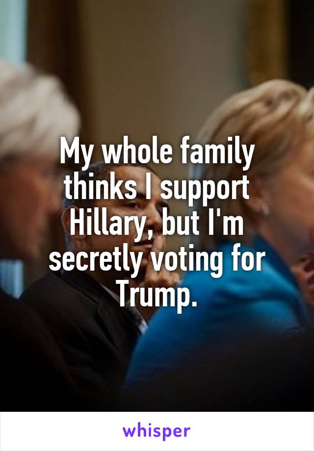 My whole family thinks I support Hillary, but I'm secretly voting for Trump.