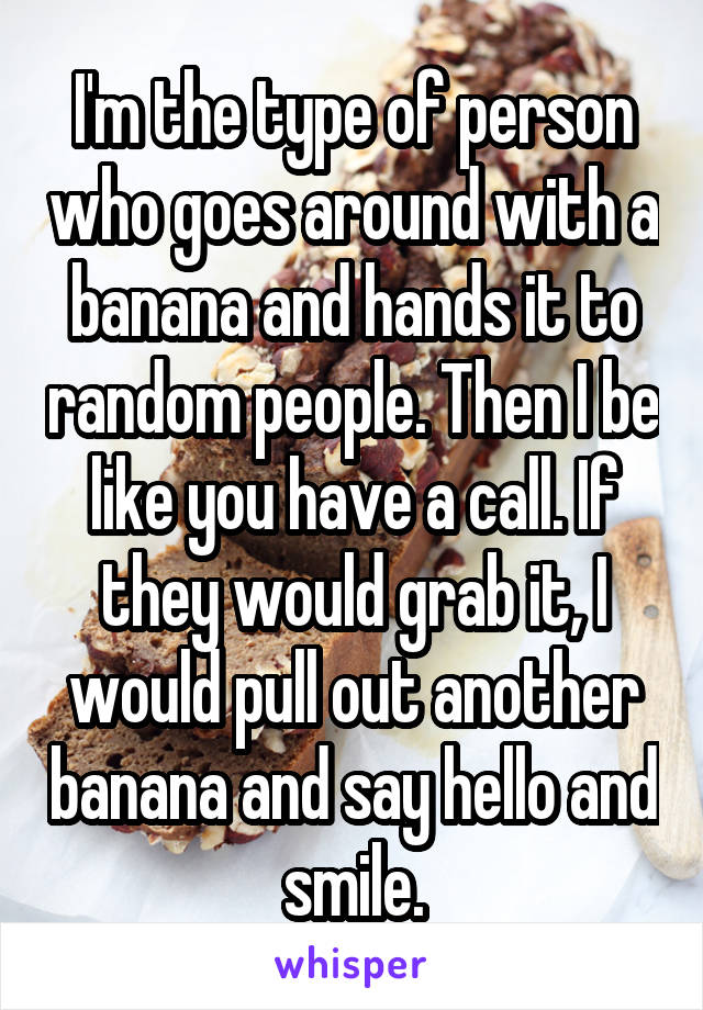 I'm the type of person who goes around with a banana and hands it to random people. Then I be like you have a call. If they would grab it, I would pull out another banana and say hello and smile.