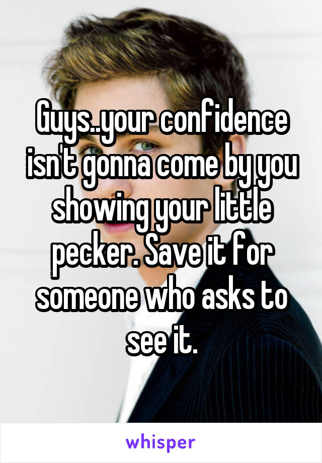 Guys..your confidence isn't gonna come by you showing your little pecker. Save it for someone who asks to see it.