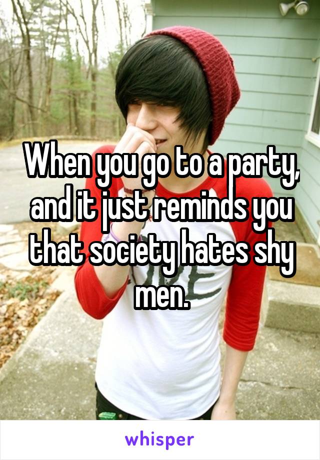 When you go to a party, and it just reminds you that society hates shy men.