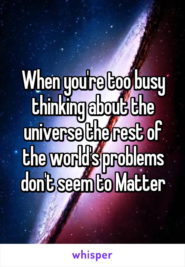 When you're too busy thinking about the universe the rest of the world's problems don't seem to Matter