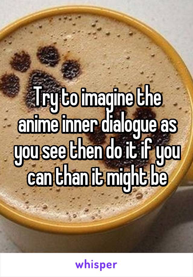 Try to imagine the anime inner dialogue as you see then do it if you can than it might be