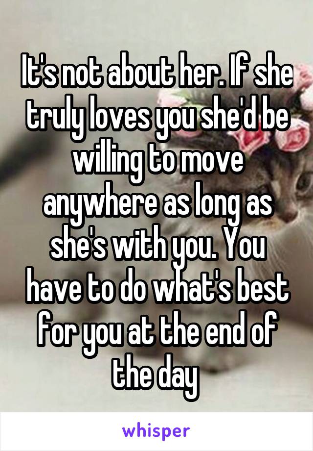 It's not about her. If she truly loves you she'd be willing to move anywhere as long as she's with you. You have to do what's best for you at the end of the day 