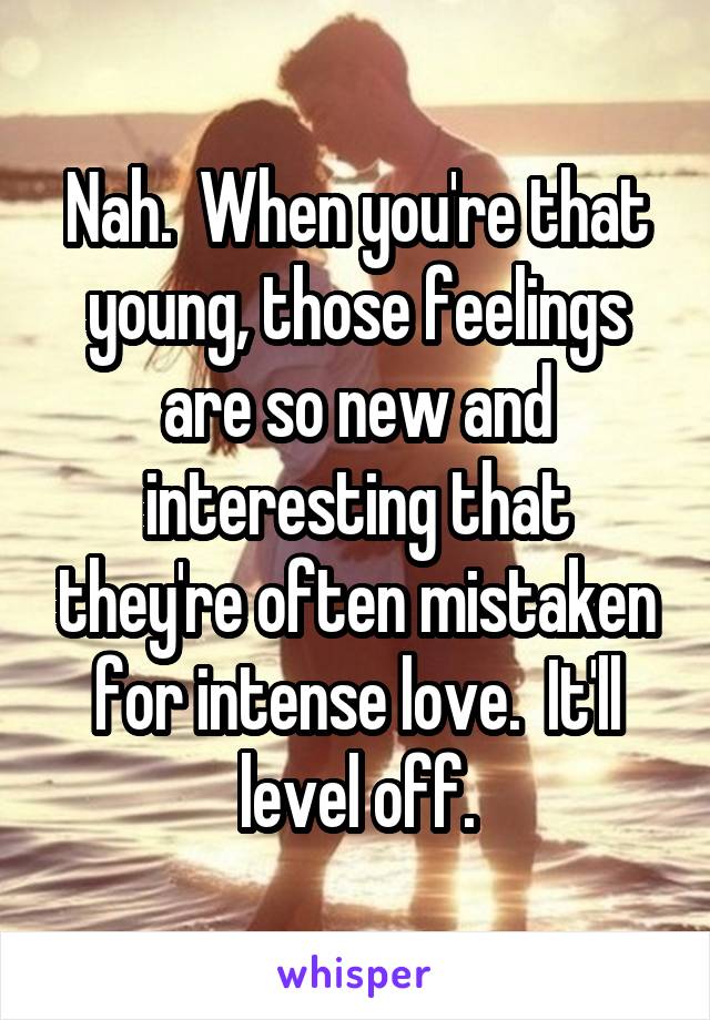 Nah.  When you're that young, those feelings are so new and interesting that they're often mistaken for intense love.  It'll level off.