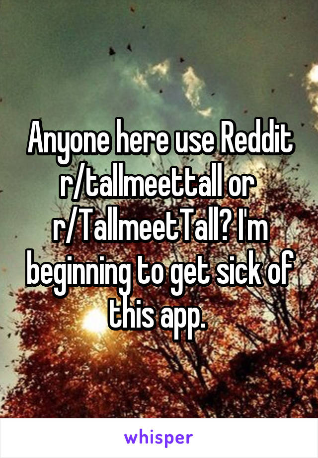 Anyone here use Reddit r/tallmeettall or 
r/TallmeetTall? I'm beginning to get sick of this app. 