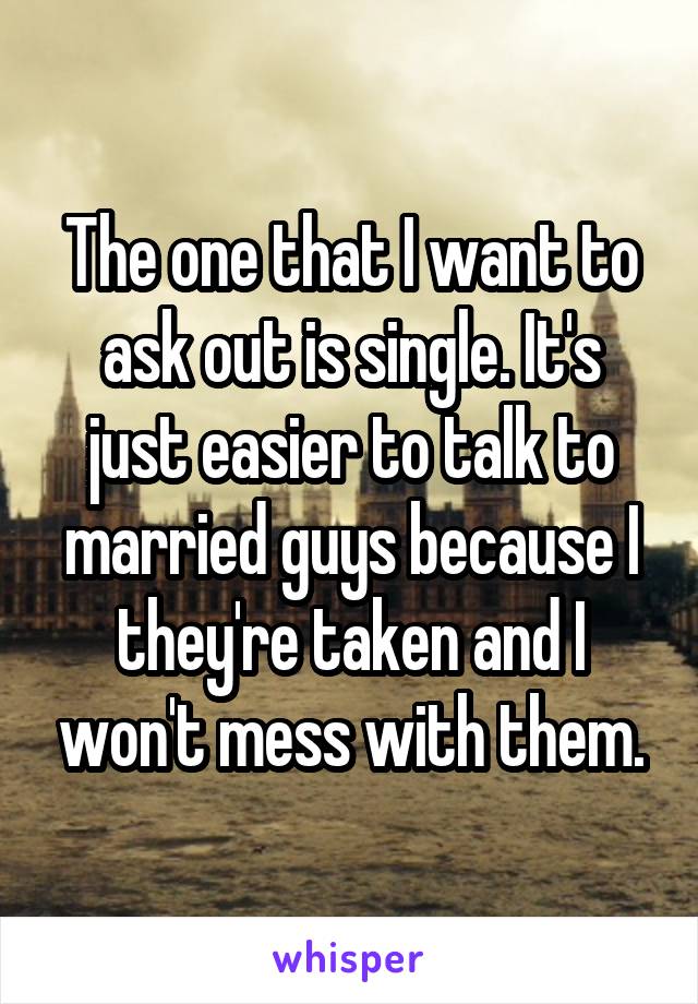 The one that I want to ask out is single. It's just easier to talk to married guys because I they're taken and I won't mess with them.