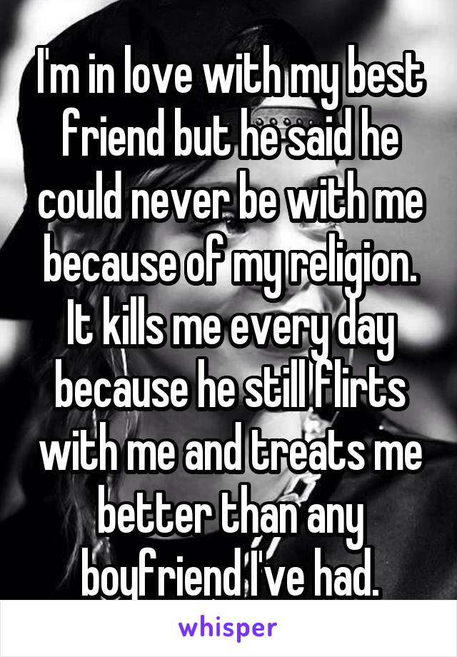 I'm in love with my best friend but he said he could never be with me because of my religion. It kills me every day because he still flirts with me and treats me better than any boyfriend I've had.