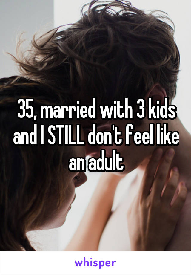 35, married with 3 kids and I STILL don't feel like an adult