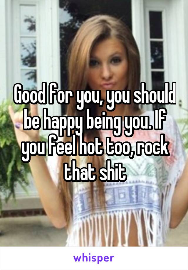 Good for you, you should be happy being you. If you feel hot too, rock that shit