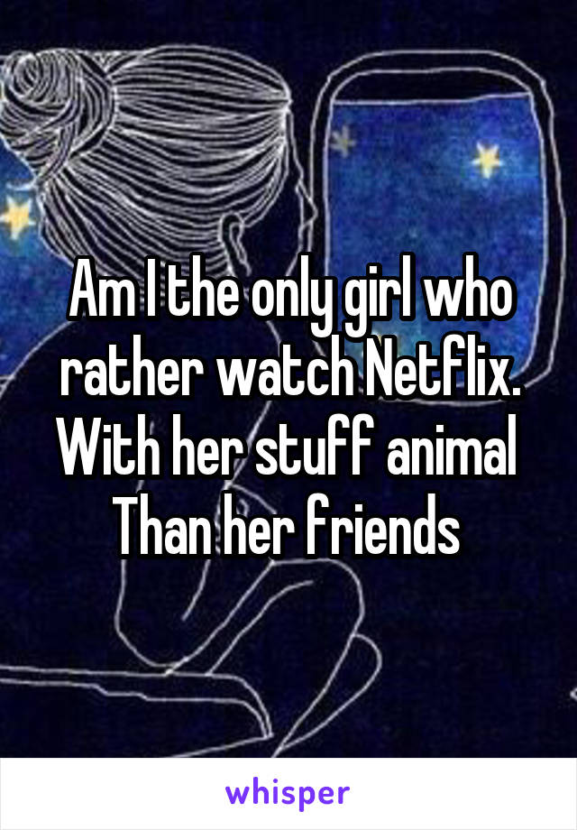 Am I the only girl who rather watch Netflix. With her stuff animal  Than her friends 