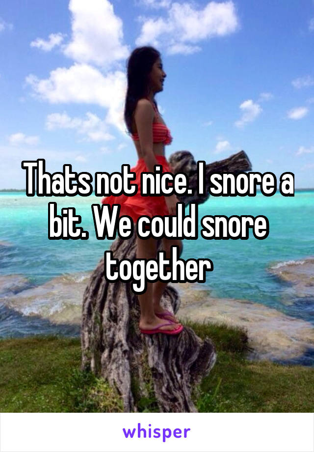 Thats not nice. I snore a bit. We could snore together
