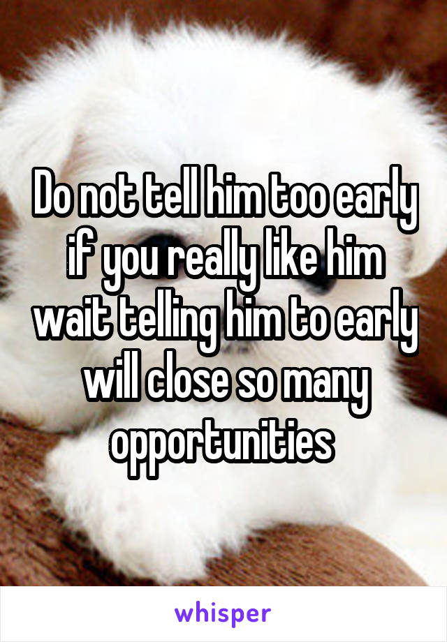 Do not tell him too early if you really like him wait telling him to early will close so many opportunities 