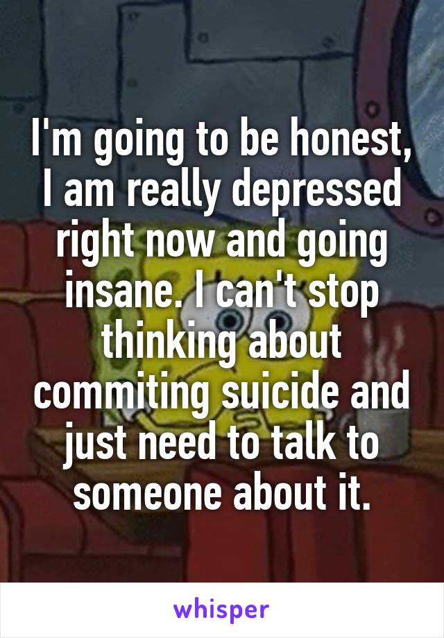 I'm going to be honest, I am really depressed right now and going insane. I can't stop thinking about commiting suicide and just need to talk to someone about it.