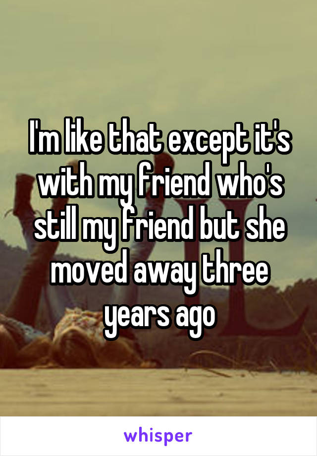 I'm like that except it's with my friend who's still my friend but she moved away three years ago