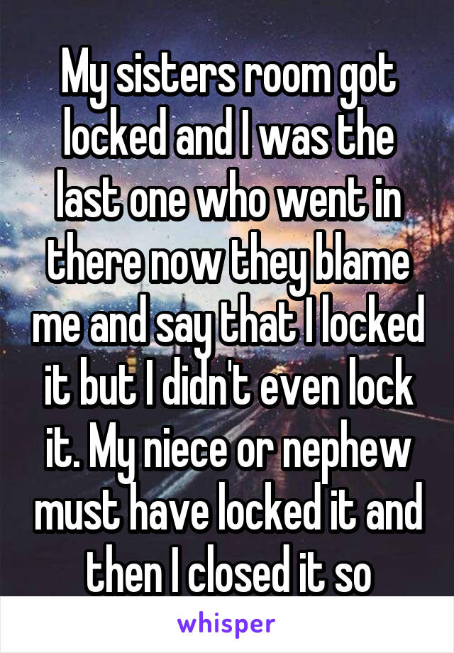 My sisters room got locked and I was the last one who went in there now they blame me and say that I locked it but I didn't even lock it. My niece or nephew must have locked it and then I closed it so