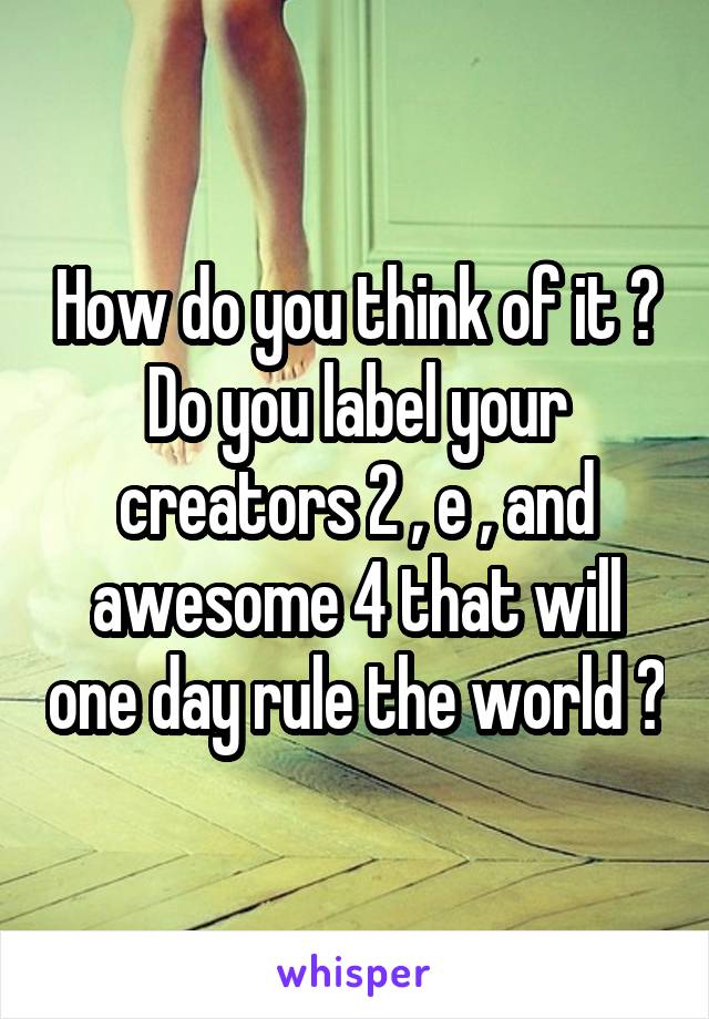 How do you think of it ? Do you label your creators 2 , e , and awesome 4 that will one day rule the world ?