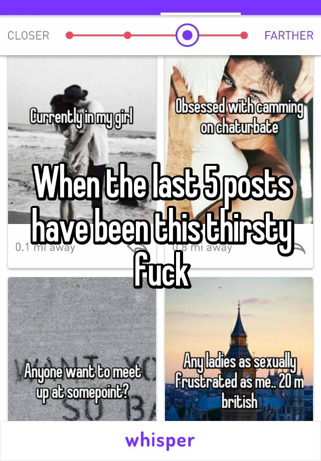 When the last 5 posts have been this thirsty fuck
