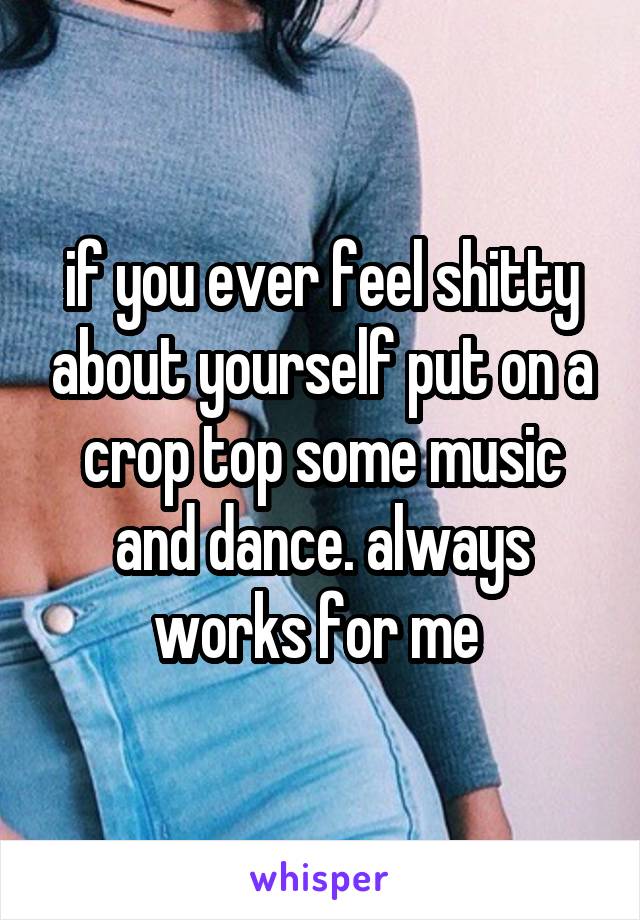 if you ever feel shitty about yourself put on a crop top some music and dance. always works for me 