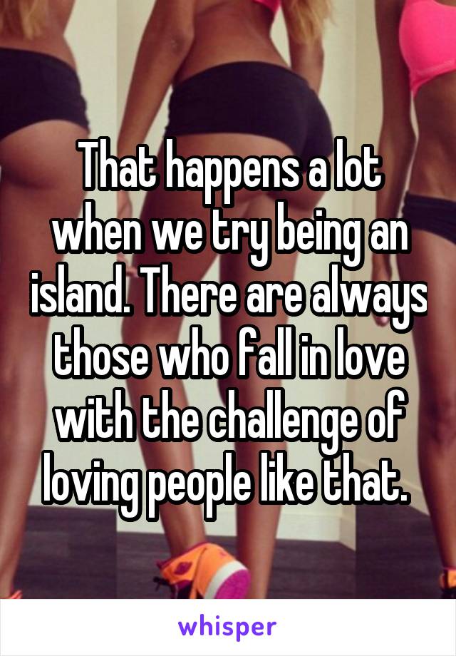 That happens a lot when we try being an island. There are always those who fall in love with the challenge of loving people like that. 