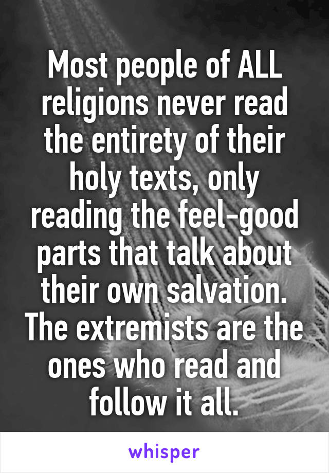 Most people of ALL religions never read the entirety of their holy texts, only reading the feel-good parts that talk about their own salvation. The extremists are the ones who read and follow it all.