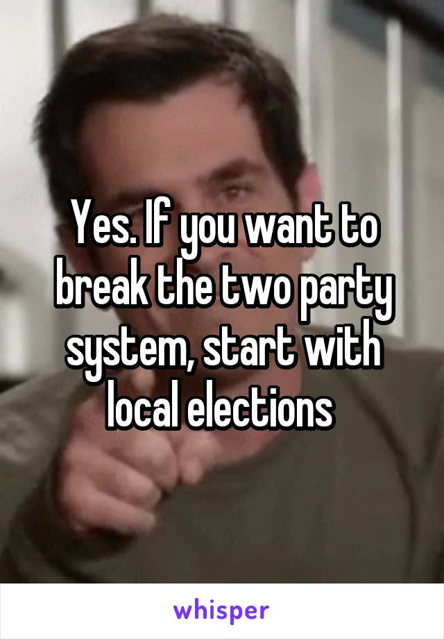 Yes. If you want to break the two party system, start with local elections 