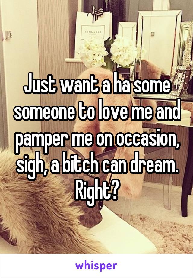 Just want a ha some someone to love me and pamper me on occasion, sigh, a bitch can dream.
Right?