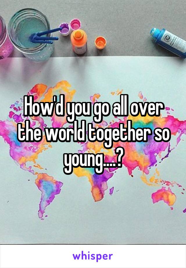 How'd you go all over the world together so young....?