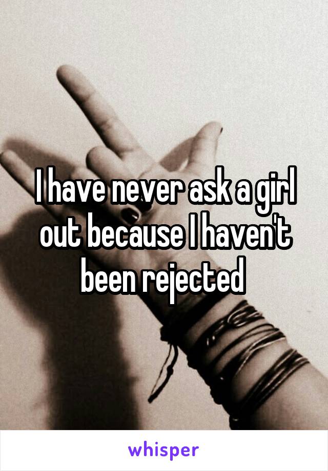 I have never ask a girl out because I haven't been rejected 