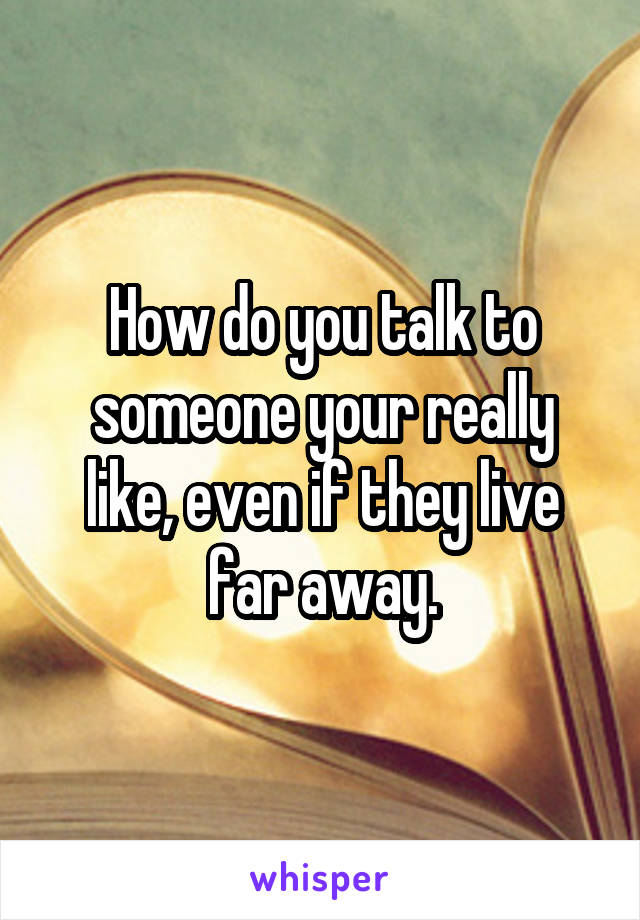 How do you talk to someone your really like, even if they live far away.